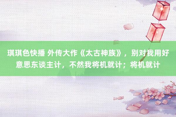 琪琪色快播 外传大作《太古神族》，别对我用好意思东谈主计，不然我将机就计；将机就计