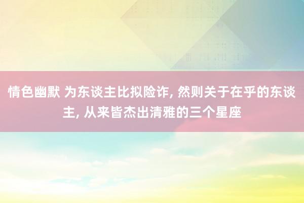 情色幽默 为东谈主比拟险诈, 然则关于在乎的东谈主, 从来皆杰出清雅的三个星座