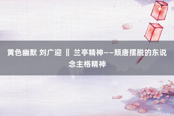 黄色幽默 刘广迎 ‖ 兰亭精神——颓唐摆脱的东说念主格精神