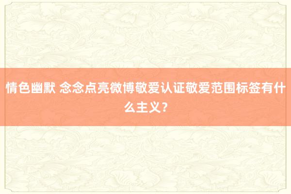 情色幽默 念念点亮微博敬爱认证敬爱范围标签有什么主义？