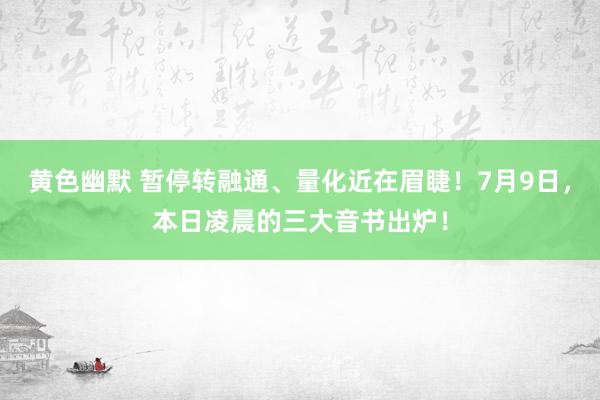 黄色幽默 暂停转融通、量化近在眉睫！7月9日，本日凌晨的三大音书出炉！