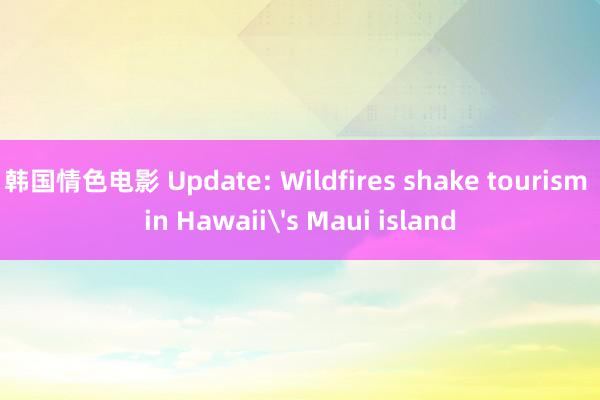 韩国情色电影 Update: Wildfires shake tourism in Hawaii's Maui island