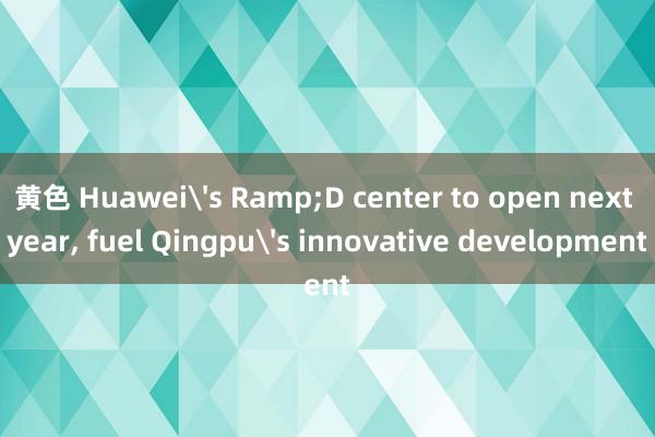 黄色 Huawei's Ramp;D center to open next year, fuel Qingpu's innovative development