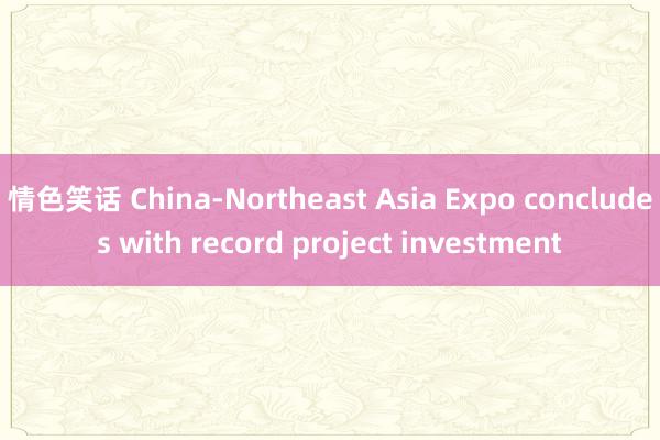 情色笑话 China-Northeast Asia Expo concludes with record project investment