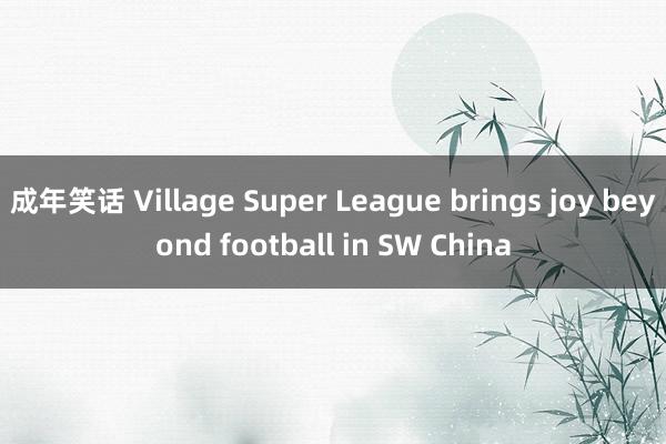 成年笑话 Village Super League brings joy beyond football in SW China