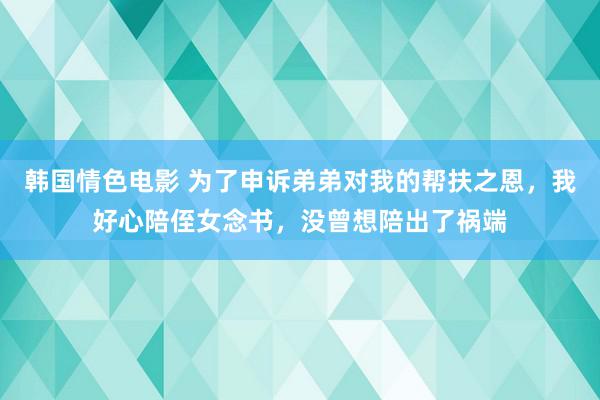 韩国情色电影 为了申诉弟弟对我的帮扶之恩，我好心陪侄女念书，没曾想陪出了祸端