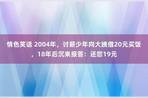 情色笑话 2004年，讨薪少年向大姨借20元买饭，18年后沉来报答：还您19元