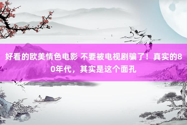 好看的欧美情色电影 不要被电视剧骗了！真实的80年代，其实是这个面孔