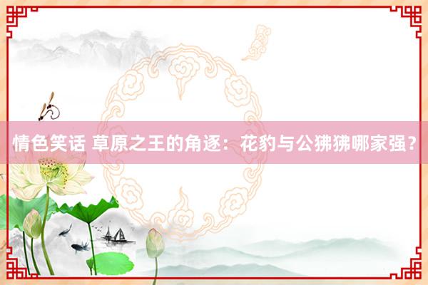 情色笑话 草原之王的角逐：花豹与公狒狒哪家强？