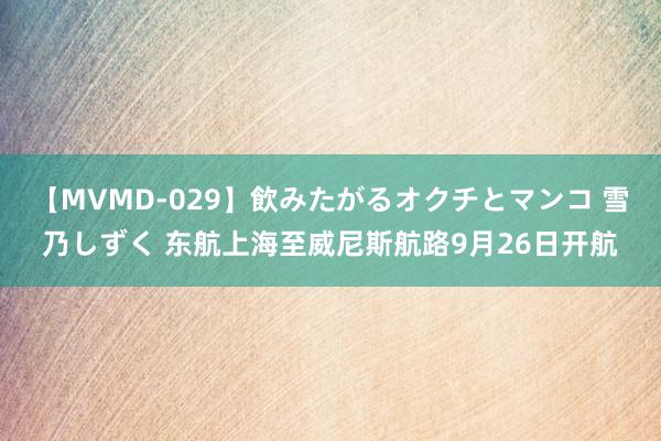 【MVMD-029】飲みたがるオクチとマンコ 雪乃しずく 东航上海至威尼斯航路9月26日开航