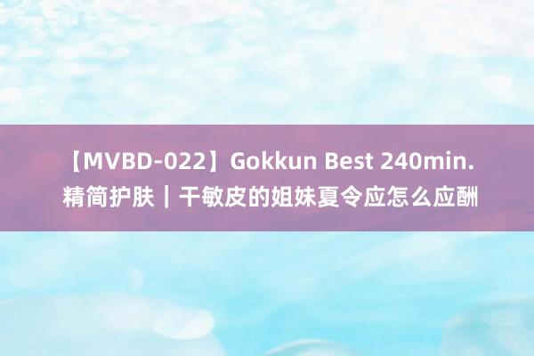 【MVBD-022】Gokkun Best 240min. 精简护肤｜干敏皮的姐妹夏令应怎么应酬