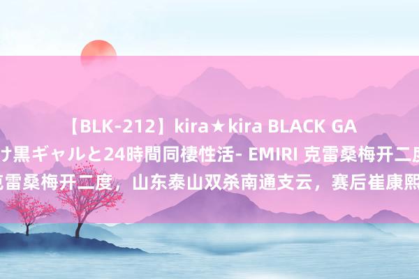 【BLK-212】kira★kira BLACK GAL レンタル痴女GAL-日焼け黒ギャルと24時間同棲性活- EMIRI 克雷桑梅开二度，山东泰山双杀南通支云，赛后崔康熙表扬买乌郞！