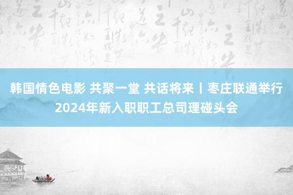 韩国情色电影 共聚一堂 共话将来丨枣庄联通举行2024年新入职职工总司理碰头会