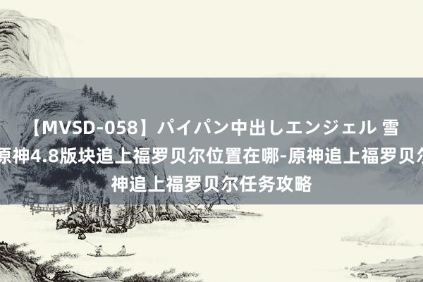 【MVSD-058】パイパン中出しエンジェル 雪乃しずく 原神4.8版块追上福罗贝尔位置在哪-原神追上福罗贝尔任务攻略