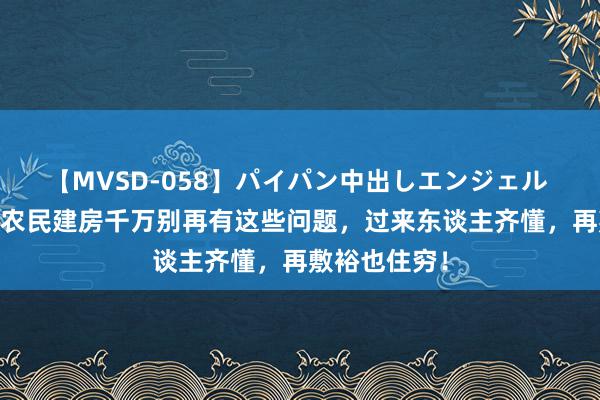 【MVSD-058】パイパン中出しエンジェル 雪乃しずく 农民建房千万别再有这些问题，过来东谈主齐懂，再敷裕也住穷！