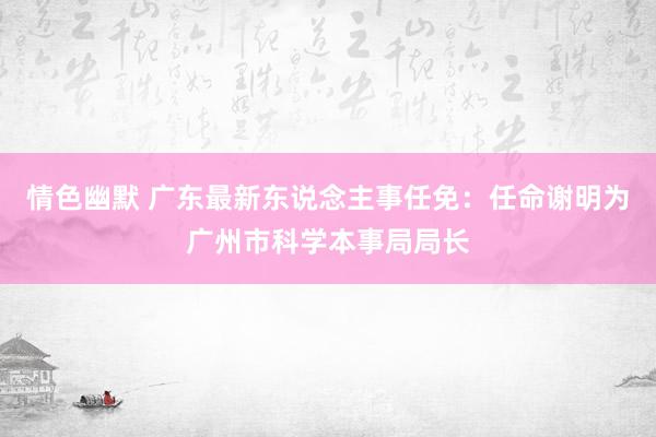 情色幽默 广东最新东说念主事任免：任命谢明为广州市科学本事局局长