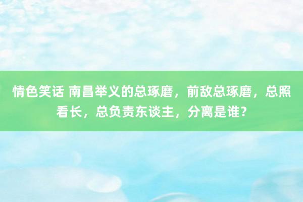 情色笑话 南昌举义的总琢磨，前敌总琢磨，总照看长，总负责东谈主，分离是谁？