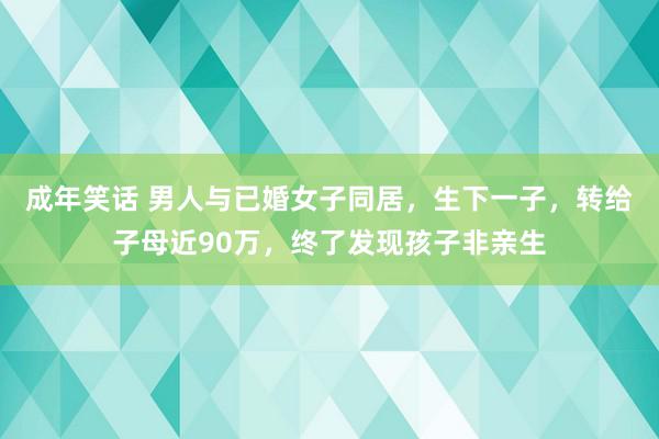 成年笑话 男人与已婚女子同居，生下一子，转给子母近90万，终了发现孩子非亲生