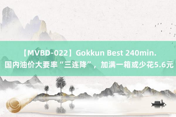 【MVBD-022】Gokkun Best 240min. 国内油价大要率“三连降”，加满一箱或少花5.6元