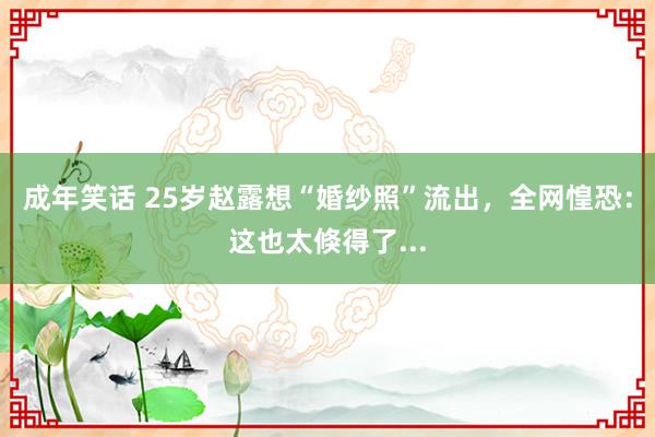 成年笑话 25岁赵露想“婚纱照”流出，全网惶恐：这也太倏得了...