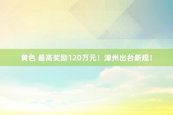 黄色 最高奖励120万元！漳州出台新规！