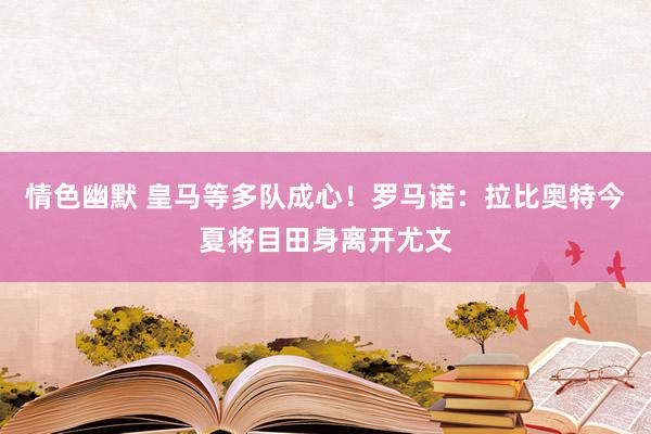 情色幽默 皇马等多队成心！罗马诺：拉比奥特今夏将目田身离开尤文