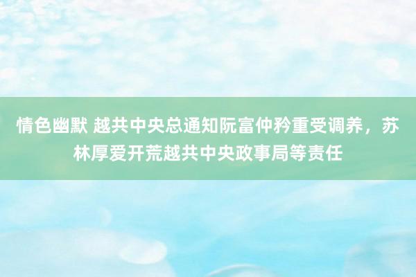 情色幽默 越共中央总通知阮富仲矜重受调养，苏林厚爱开荒越共中央政事局等责任