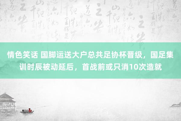 情色笑话 国脚运送大户总共足协杯晋级，国足集训时辰被动延后，首战前或只消10次造就