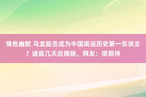 情色幽默 马龙能否成为中国奥运历史第一东谈主？谜底几天后揭晓，网友：很期待