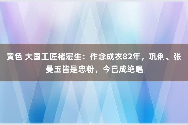 黄色 大国工匠褚宏生：作念成衣82年，巩俐、张曼玉皆是忠粉，今已成绝唱