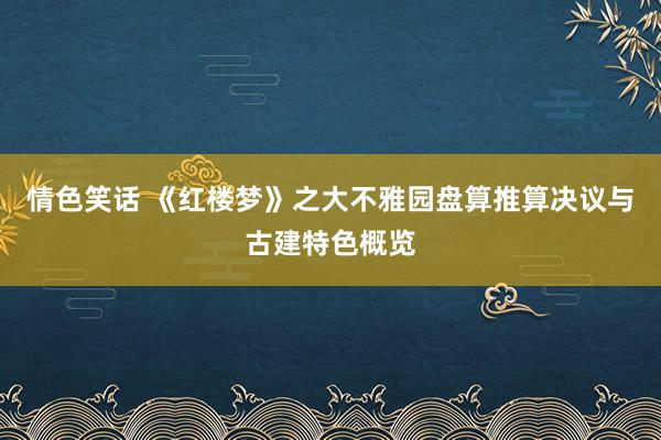 情色笑话 《红楼梦》之大不雅园盘算推算决议与古建特色概览