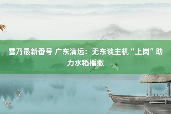 雪乃最新番号 广东清远：无东谈主机“上岗”助力水稻播撒