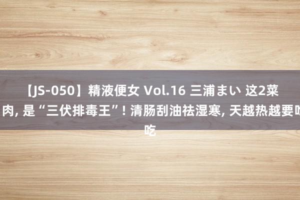 【JS-050】精液便女 Vol.16 三浦まい 这2菜1肉, 是“三伏排毒王”! 清肠刮油祛湿寒, 天越热越要吃