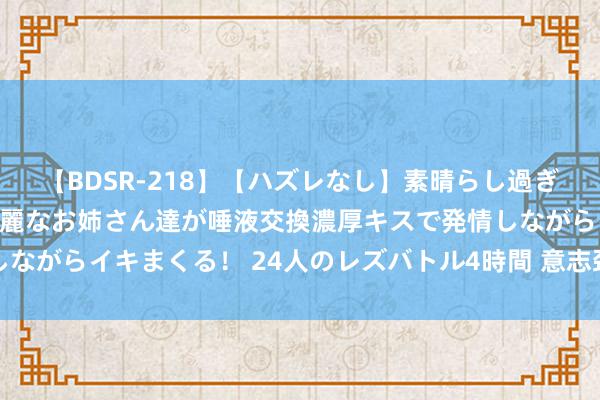 【BDSR-218】【ハズレなし】素晴らし過ぎる美女レズ。 ガチで綺麗なお姉さん達が唾液交換濃厚キスで発情しながらイキまくる！ 24人のレズバトル4時間 意志颈纹的成因及类型