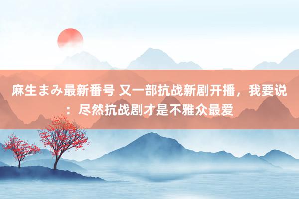 麻生まみ最新番号 又一部抗战新剧开播，我要说：尽然抗战剧才是不雅众最爱