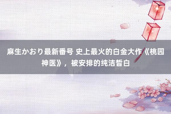 麻生かおり最新番号 史上最火的白金大作《桃园神医》，被安排的纯洁皙白