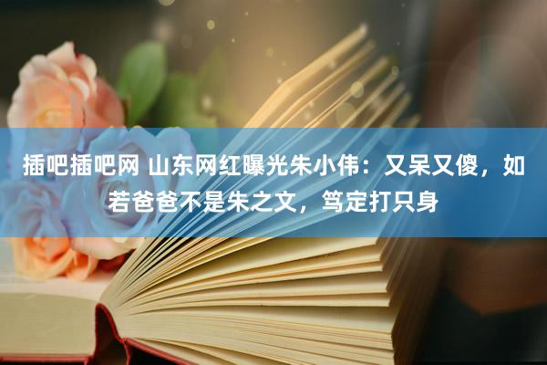 插吧插吧网 山东网红曝光朱小伟：又呆又傻，如若爸爸不是朱之文，笃定打只身