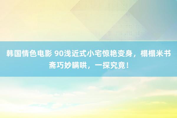 韩国情色电影 90浅近式小宅惊艳变身，榻榻米书斋巧妙瞒哄，一探究竟！