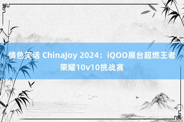 情色笑话 ChinaJoy 2024：iQOO展台超燃王者荣耀10v10挑战赛