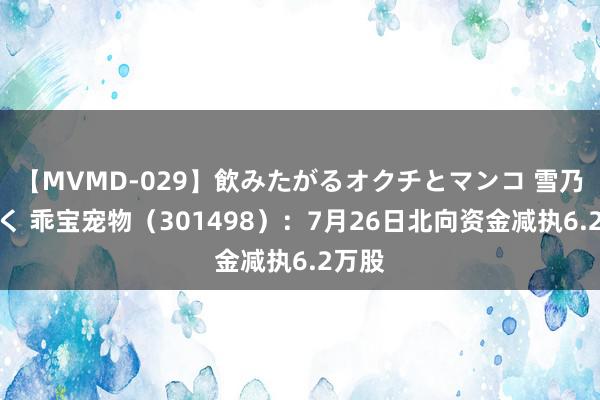 【MVMD-029】飲みたがるオクチとマンコ 雪乃しずく 乖宝宠物（301498）：7月26日北向资金减执6.2万股