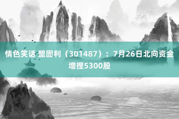 情色笑话 盟固利（301487）：7月26日北向资金增捏5300股