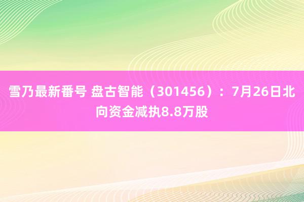 雪乃最新番号 盘古智能（301456）：7月26日北向资金减执8.8万股