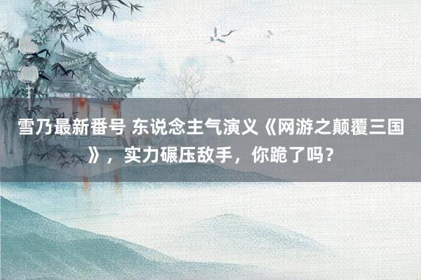 雪乃最新番号 东说念主气演义《网游之颠覆三国》，实力碾压敌手，你跪了吗？