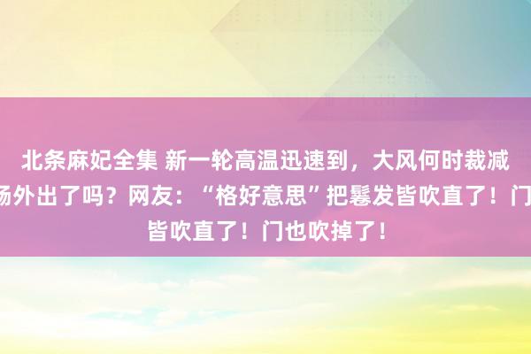 北条麻妃全集 新一轮高温迅速到，大风何时裁减？能省心肠外出了吗？网友：“格好意思”把鬈发皆吹直了！门也吹掉了！