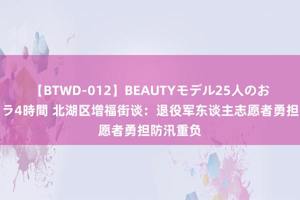 【BTWD-012】BEAUTYモデル25人のお掃除フェラ4時間 北湖区增福街谈：退役军东谈主志愿者勇担防汛重负