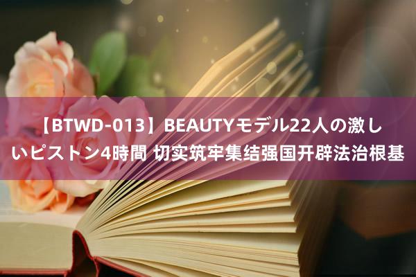 【BTWD-013】BEAUTYモデル22人の激しいピストン4時間 切实筑牢集结强国开辟法治根基