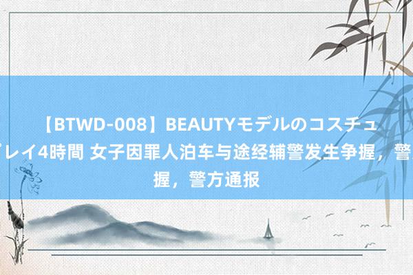 【BTWD-008】BEAUTYモデルのコスチュームプレイ4時間 女子因罪人泊车与途经辅警发生争握，警方通报