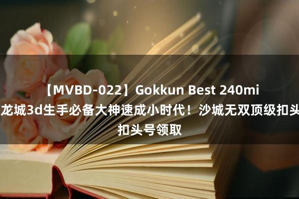 【MVBD-022】Gokkun Best 240min. 傲世龙城3d生手必备大神速成小时代！沙城无双顶级扣头号领取