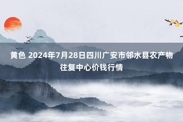 黄色 2024年7月28日四川广安市邻水县农产物往复中心价钱行情