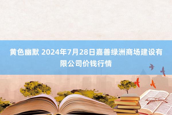 黄色幽默 2024年7月28日嘉善绿洲商场建设有限公司价钱行情